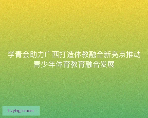 学青会助力广西打造体教融合新亮点推动青少年体育教育融合发展 学青会助力广西打造体教融合新亮点推动青少年体育教育融合发展