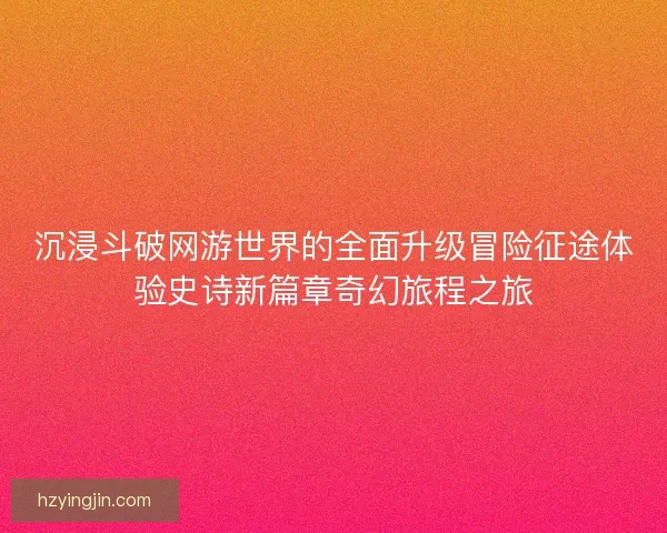 沉浸斗破网游世界的全面升级冒险征途体验史诗新篇章奇幻旅程之旅