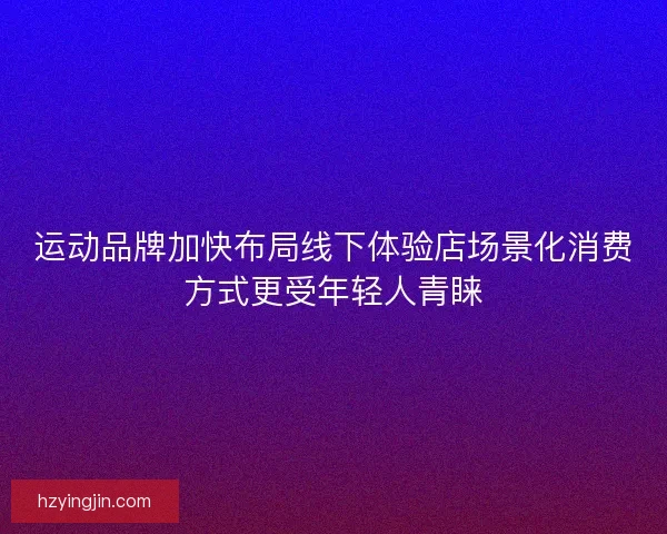 运动品牌加快布局线下体验店场景化消费方式更受年轻人青睐