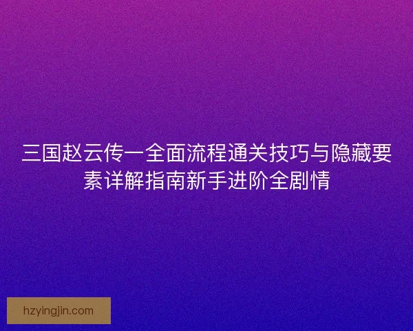 三国赵云传一全面流程通关技巧与隐藏要素详解指南新手进阶全剧情 三国赵云传一全面流程通关技巧与隐藏要素详解指南新手进阶全剧情
