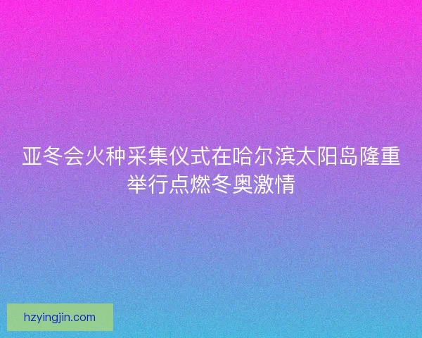 亚冬会火种采集仪式在哈尔滨太阳岛隆重举行点燃冬奥激情 亚冬会火种采集仪式在哈尔滨太阳岛隆重举行点燃冬奥激情