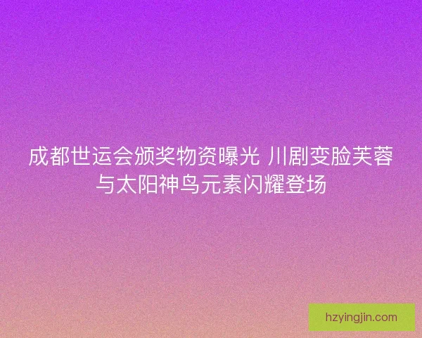 成都世运会颁奖物资曝光 川剧变脸芙蓉与太阳神鸟元素闪耀登场 成都世运会颁奖物资曝光 川剧变脸芙蓉与太阳神鸟元素闪耀登场